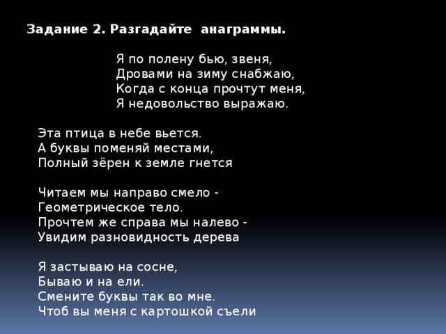 Задание 2. Разгадайте анаграммы. Я по полену бью, звеня, Дровами на зиму снабжаю, Когда с конца прочтут меня, Я недовольство выражаю. Эта птица в небе вьется.  А буквы поменяй местами,  Полный зёрен к земле гнется  Читаем мы направо смело -  Геометрическое тело.  Прочтем же справа мы налево -  Увидим разновидность дерева  Я застываю на сосне,  Бываю и на ели.  Смените буквы так во мне.  Чтоб вы меня с картошкой съели Задание 3.