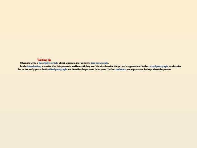 Writing tip  When we write a descriptive article about a person, we can write four paragraphs .  In the introduction , we write who this person is and how old they are. We also describe the person's appearance. In the second paragraph we describe his or her early years. In the third paragraph , we describe the person's later years. In the conclusion , we express our feelings about the person.