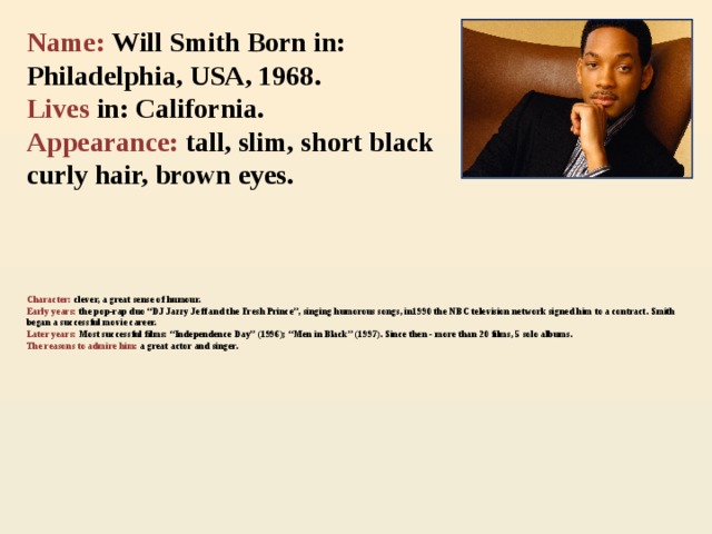 Name: Will Smith Born in: Philadelphia, USA, 1968. Lives in: California.  Appearance: tall, slim, short black curly hair, brown eyes.    Character: clever, a great sense of humour.  Early years: the pop-rap duo “DJ Jazzy Jeff and the Fresh Prince”, singing humorous songs, in1990 the NBC television network signed him to a contract. Smith began a successful movie career.  Later years: Most successful films: “Independence Day” (1996); “Men in Black” (1997). Since then - more than 20 films, 5 solo albums.  The reasons to admire  him:  a great actor and singer.