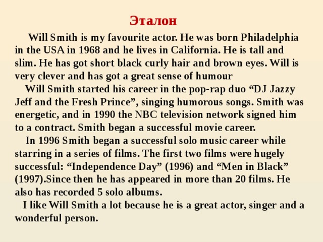 Эталон  Will Smith is my favourite actor. He was born Philadelphia in the USA in 1968 and he lives in California. He is tall and slim. He has got short black curly hair and brown eyes. Will is very clever and has got a great sense of humour  Will Smith started his career in the pop-rap duo “DJ Jazzy Jeff and the Fresh Prince”, singing humorous songs. Smith was energetic, and in 1990 the NBC television network signed him to a contract. Smith began a successful movie career.  In 1996 Smith began a successful solo music career while starring in a series of films. The first two films were hugely successful: “Independence Day” (1996) and “Men in Black” (1997).Since then he has appeared in more than 20 films. He also has recorded 5 solo albums.  I like Will Smith a lot because he is a great actor, singer and a wonderful person.