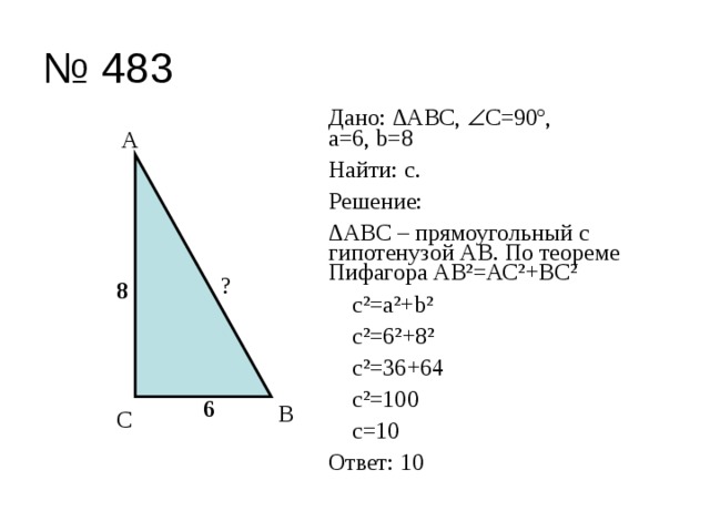 № 483 Дано: ∆АВС,  С=90º,  а=6, b=8 Найти: с. Решение: ∆ АВС – прямоугольный с гипотенузой АВ. По теореме Пифагора АВ²=АС²+ВС²  с²=а²+b²  с²=6²+8²  с²=36+64  с²=100  c=10 Ответ: 10 А ? 8 6 В С