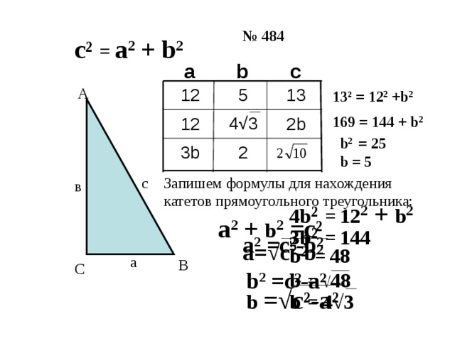 № 484 с ² =  а 2 + b 2 c b а 5 12 13 А 13 ² =  12 2 +b 2 4 √3 169 =  144 + b 2 12 2b  b 2 = 25  3b 2  b = 5  с Запишем формулы для нахождения катетов прямоугольного треугольника: в 4b ² =  12 2 + b 2  а 2 + b 2 =c ² 3b ² =  144  а 2 =c ²-b² b ² =  48  а= √c²-b² а В С b  = √ 48 b 2 =c ²-a² b  =  4√3 b = √c²-a²