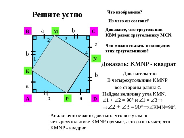 Что изображено?  Решите устно Из чего он состоит? b a Докажите, что треугольник KВМ равен треугольнику MСN. C В M 3 2 a Что можно сказать о площадях этих треугольников? c 4 b c 1 N Доказать: KMNP - квадрат  c K Доказательство b c В четырехугольнике KMNP  все стороны равны с . a Найдем величину угла KMN.  1 +  2 = 90° и  1 =  3     2 +  3 =90°   KМN=90°. b a P A D Аналогично можно доказать, что все углы в четырехугольнике KMNP прямые, а это и означает, что KMNP - квадрат .