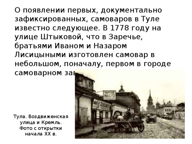 О появлении первых, документально зафиксированных, самоваров в Туле известно следующее. В 1778 году на улице Штыковой, что в Заречье, братьями Иваном и Назаром Лисицыными изготовлен самовар в небольшом, поначалу, первом в городе самоварном заведении. Тула. Воздвиженская улица и Кремль. Фото с открытки начала XX в.