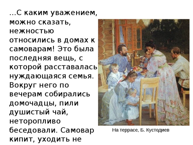 ...С каким уважением, можно сказать, нежностью относились в домах к самоварам! Это была последняя вещь, с которой расставалась нуждающаяся семья. Вокруг него по вечерам собирались домочадцы, пили душистый чай, неторопливо беседовали. Самовар кипит, уходить не велит — говорят в народе. На террасе, Б. Кустодиев