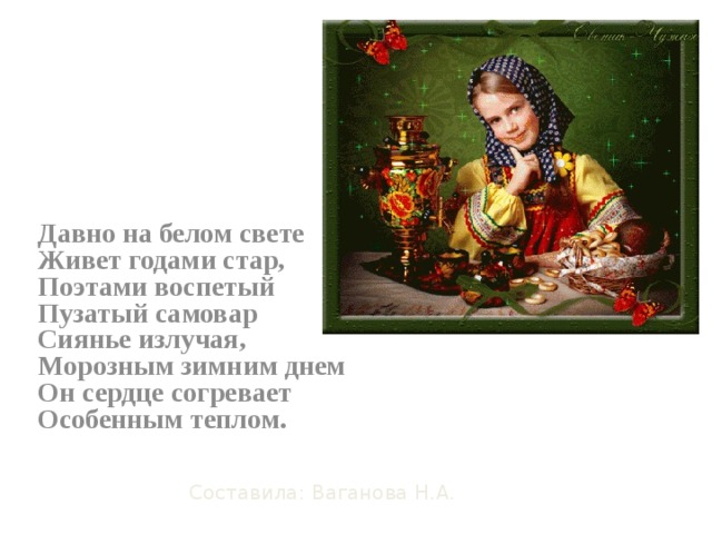 Давно на белом свете  Живет годами стар,  Поэтами воспетый  Пузатый самовар  Сиянье излучая,  Морозным зимним днем  Он сердце согревает  Особенным теплом. Составила: Ваганова Н.А.