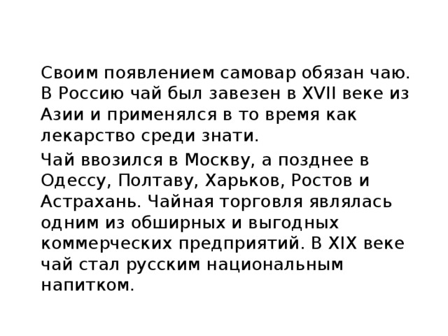 Своим появлением самовар обязан чаю. В Россию чай был завезен в XVII веке из Азии и применялся в то время как лекарство среди знати.  Чай ввозился в Москву, а позднее в Одессу, Полтаву, Харьков, Ростов и Астрахань. Чайная торговля являлась одним из обширных и выгодных коммерческих предприятий. В XIX веке чай стал русским национальным напитком.