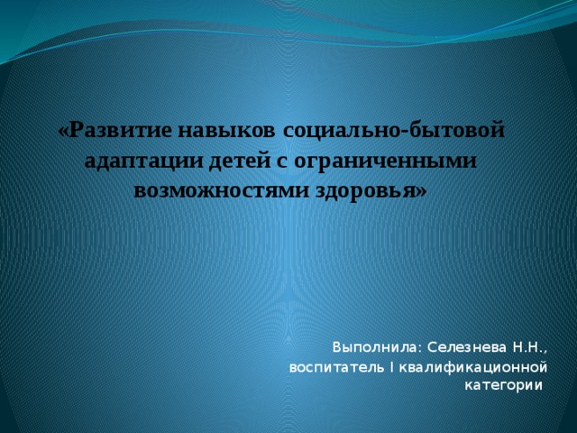 «Развитие навыков социально-бытовой адаптации детей с ограниченными возможностями здоровья» Выполнила: Селезнева Н.Н., воспитатель I квалификационной категории