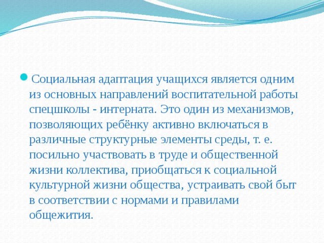 Социальная адаптация учащихся является одним из основных направлений воспитательной работы спецшколы - интерната. Это один из механизмов, позволяющих ребёнку активно включаться в различные структурные элементы среды, т. е. посильно участвовать в труде и общественной жизни коллектива, приобщаться к социальной культурной жизни общества, устраивать свой быт в соответствии с нормами и правилами общежития.