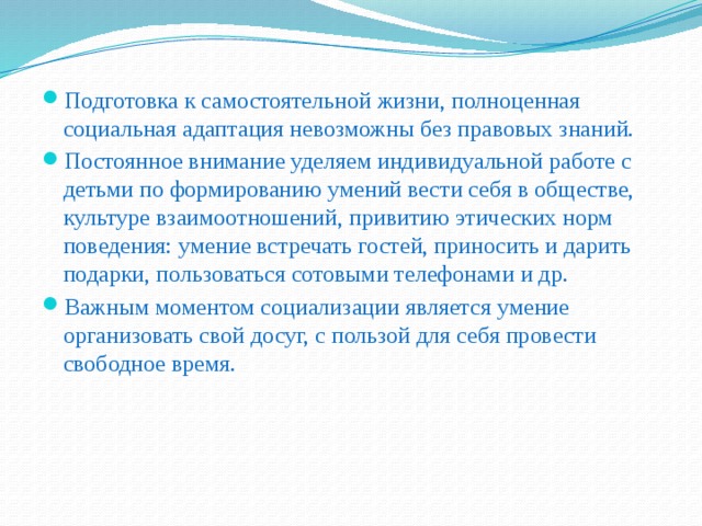 Подготовка к самостоятельной жизни, полноценная социальная адаптация невозможны без правовых знаний. Постоянное внимание уделяем индивидуальной работе с детьми по формированию умений вести себя в обществе, культуре взаимоотношений, привитию этических норм поведения: умение встречать гостей, приносить и дарить подарки, пользоваться сотовыми телефонами и др.  Важным моментом социализации является умение организовать свой досуг, с пользой для себя провести свободное время.  