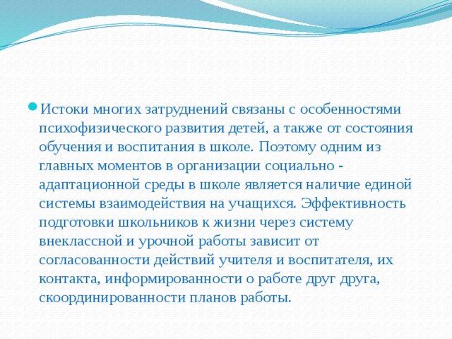 Истоки многих затруднений связаны с особенностями психофизического развития детей, а также от состояния обучения и воспитания в школе. Поэтому одним из главных моментов в организации социально - адаптационной среды в школе является наличие единой системы взаимодействия на учащихся. Эффективность подготовки школьников к жизни через систему внеклассной и урочной работы зависит от согласованности действий учителя и воспитателя, их контакта, информированности о работе друг друга, скоординированности планов работы.