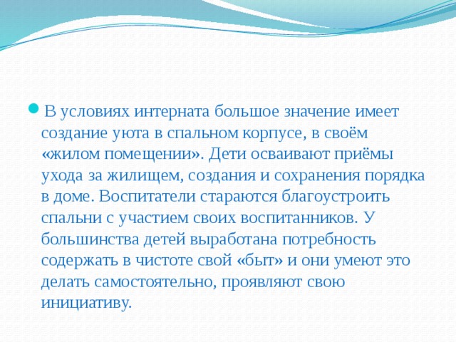 В условиях интерната большое значение имеет создание уюта в спальном корпусе, в своём «жилом помещении». Дети осваивают приёмы ухода за жилищем, создания и сохранения порядка в доме. Воспитатели стараются благоустроить спальни с участием своих воспитанников. У большинства детей выработана потребность содержать в чистоте свой «быт» и они умеют это делать самостоятельно, проявляют свою инициативу.