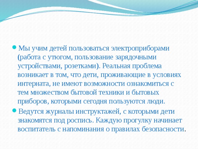 Мы учим детей пользоваться электроприборами (работа с утюгом, пользование зарядочными устройствами, розетками). Реальная проблема возникает в том, что дети, проживающие в условиях интерната, не имеют возможности ознакомиться с тем множеством бытовой техники и бытовых приборов, которыми сегодня пользуются люди. Ведутся журналы инструктажей, с которыми дети знакомятся под роспись. Каждую прогулку начинает воспитатель с напоминания о правилах безопасности .