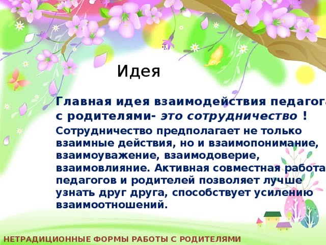 Идея Главная идея взаимодействия педагога с родителями- это сотрудничество ! Сотрудничество предполагает не только взаимные действия, но и взаимопонимание, взаимоуважение, взаимодоверие, взаимовлияние. Активная совместная работа педагогов и родителей позволяет лучше узнать друг друга, способствует усилению взаимоотношений. Нетрадиционные формы работы с родителями