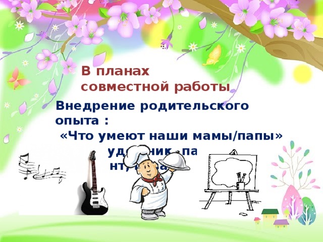 В планах совместной работы Внедрение родительского опыта :  «Что умеют наши мамы/папы» Мама художник, папа музыкант, повар…