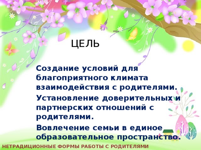 ЦЕЛЬ Создание условий для благоприятного климата взаимодействия с родителями. Установление доверительных и партнерских отношений с родителями. Вовлечение семьи в единое образовательное пространство. Нетрадиционные формы работы с родителями