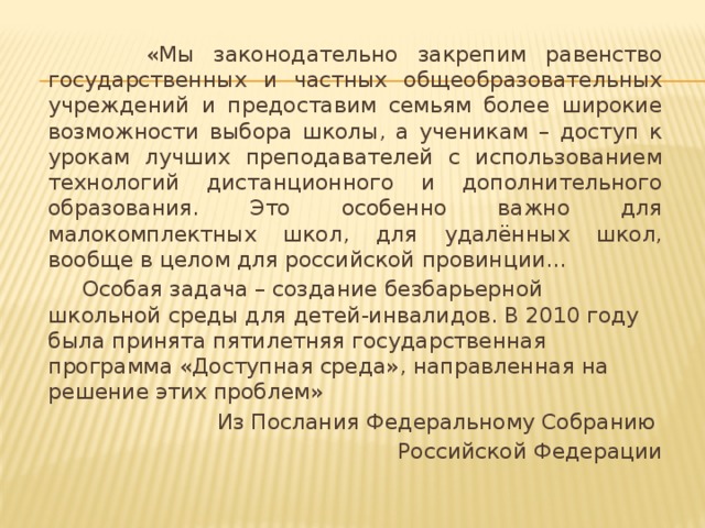 «Мы законодательно закрепим равенство государственных и частных общеобразовательных учреждений и предоставим семьям более широкие возможности выбора школы, а ученикам – доступ к урокам лучших преподавателей с использованием технологий дистанционного и дополнительного образования. Это особенно важно для малокомплектных школ, для удалённых школ, вообще в целом для российской провинции...  Особая задача – создание безбарьерной школьной среды для детей-инвалидов. В 2010 году была принята пятилетняя государственная программа «Доступная среда», направленная на решение этих проблем» Из Послания Федеральному Собранию Российской Федерации