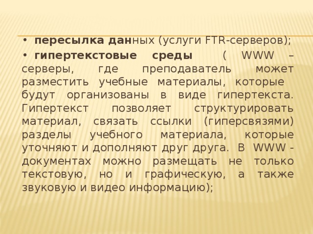 •  пересылка дан ных (услуги FTR-серверов); •  гипертекстовые среды ( WWW – серверы, где преподаватель может разместить учебные материалы, которые будут организованы в виде гипертекста. Гипертекст позволяет структурировать материал, связать ссылки (гиперсвязями) разделы учебного материала, которые уточняют и дополняют друг друга. В WWW - документах можно размещать не только текстовую, но и графическую, а также звуковую и видео информацию);