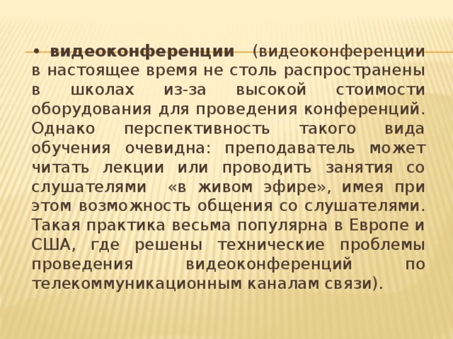 •  видеоконференции (видеоконференции в настоящее время не столь распространены в школах из-за высокой стоимости оборудования для проведения конференций. Однако перспективность такого вида обучения очевидна: преподаватель может читать лекции или проводить занятия со слушателями «в живом эфире», имея при этом возможность общения со слушателями. Такая практика весьма популярна в Европе и США, где решены технические проблемы проведения видеоконференций по телекоммуникационным каналам связи).