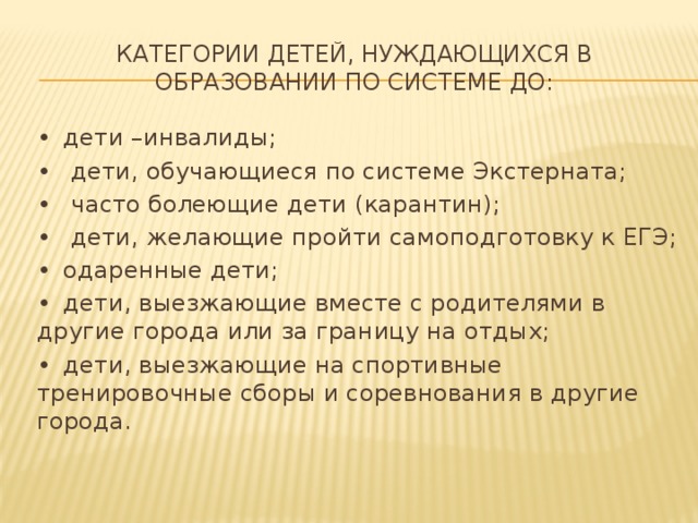 Категории детей, нуждающихся в образовании по системе ДО: •  дети –инвалиды; •   дети, обучающиеся по системе Экстерната; •   часто болеющие дети (карантин); •   дети, желающие пройти самоподготовку к ЕГЭ; •  одаренные дети; •  дети, выезжающие вместе с родителями в другие города или за границу на отдых; •  дети, выезжающие на спортивные тренировочные сборы и соревнования в другие города.