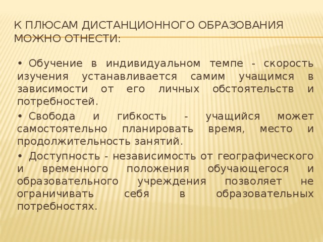 К плюсам дистанционного образования можно отнести: •  Обучение в индивидуальном темпе - скорость изучения устанавливается самим учащимся в зависимости от его личных обстоятельств и потребностей. •  Свобода и гибкость - учащийся может самостоятельно планировать время, место и продолжительность занятий. •  Доступность - независимость от географического и временного положения обучающегося и образовательного учреждения позволяет не ограничивать себя в образовательных потребностях.