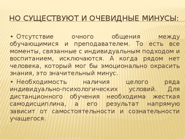 Но существуют и очевидные минусы: •  Отсутствие очного общения между обучающимися и преподавателем. То есть все моменты, связанные с индивидуальным подходом и воспитанием, исключаются. А когда рядом нет человека, который мог бы эмоционально окрасить знания, это значительный минус. •  Необходимость наличия целого ряда индивидуально-психологических условий. Для дистанционного обучения необходима жесткая самодисциплина, а его результат напрямую зависит от самостоятельности и сознательности учащегося.