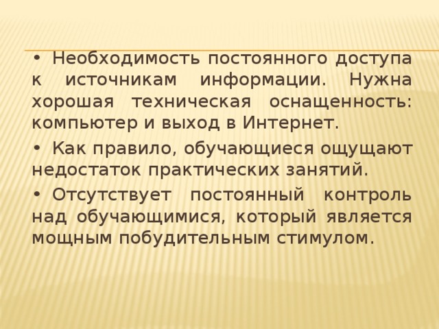 •  Необходимость постоянного доступа к источникам информации. Нужна хорошая техническая оснащенность: компьютер и выход в Интернет. •  Как правило, обучающиеся ощущают недостаток практических занятий. •  Отсутствует постоянный контроль над обучающимися, который является мощным побудительным стимулом.