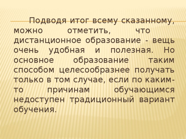 Подводя итог всему сказанному, можно отметить, что дистанционное образование - вещь очень удобная и полезная. Но основное образование таким способом целесообразнее получать только в том случае, если по каким-то причинам обучающимся недоступен традиционный вариант обучения.