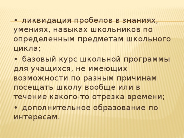 •  ликвидация пробелов в знаниях, умениях, навыках школьников по определенным предметам школьного цикла; •  базовый курс школьной программы для учащихся, не имеющих возможности по разным причинам посещать школу вообще или в течение какого-то отрезка времени; •  дополнительное образование по интересам.