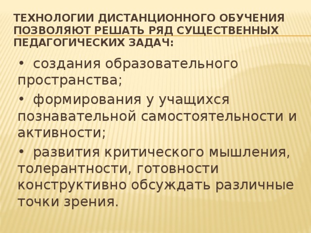 Технологии дистанционного обучения позволяют решать ряд существенных педагогических задач: •  создания образовательного пространства; •  формирования у учащихся познавательной самостоятельности и активности; •  развития критического мышления, толерантности, готовности конструктивно обсуждать различные точки зрения.