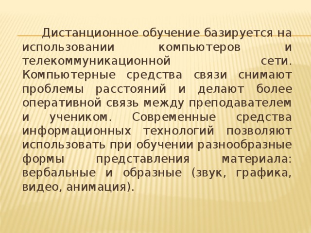 Дистанционное обучение базируется на использовании компьютеров и телекоммуникационной сети. Компьютерные средства связи снимают проблемы расстояний и делают более оперативной связь между преподавателем и учеником. Современные средства информационных технологий позволяют использовать при обучении разнообразные формы представления материала: вербальные и образные (звук, графика, видео, анимация).