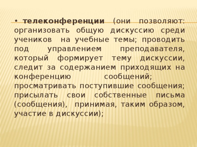 •  телеконференции (они позволяют: организовать общую дискуссию среди учеников на учебные темы; проводить под управлением преподавателя, который формирует тему дискуссии, следит за содержанием приходящих на конференцию сообщений; просматривать поступившие сообщения; присылать свои собственные письма (сообщения), принимая, таким образом, участие в дискуссии);