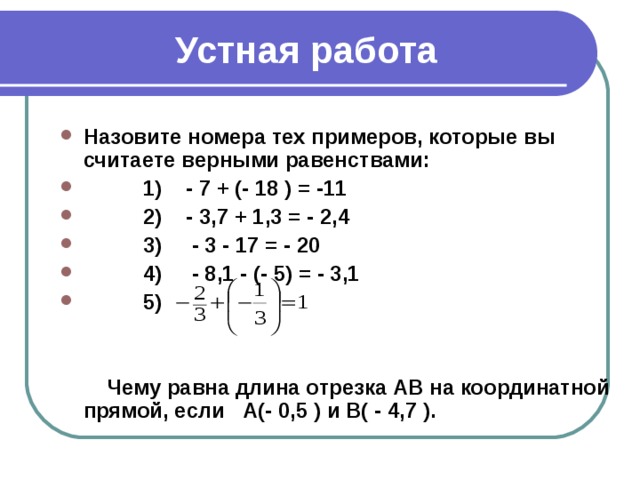 Устная работа Назовите номера тех примеров, которые вы считаете верными равенствами:  1) - 7 + (- 18 ) = -11  2) - 3,7 + 1,3 = - 2,4  3) - 3 - 17 = - 20  4) - 8,1 - (- 5) = - 3,1  5)    Чему равна длина отрезка АВ на координатной прямой, если А(- 0,5 ) и В( - 4,7 ).
