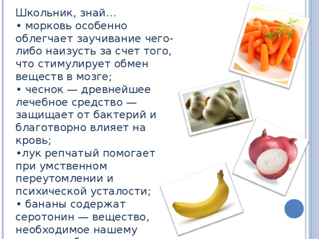 Школьник, знай… • морковь особенно облегчает заучивание чего-либо наизусть за счет того, что стимулирует обмен веществ в мозге; • чеснок — древнейшее лечебное средство — защищает от бактерий и благотворно влияет на кровь; • лук репчатый помогает при умственном переутомлении и психической усталости; • бананы содержат серотонин — вещество, необходимое нашему мозгу, чтобы тот просигнализировал: «вы счастливы»;