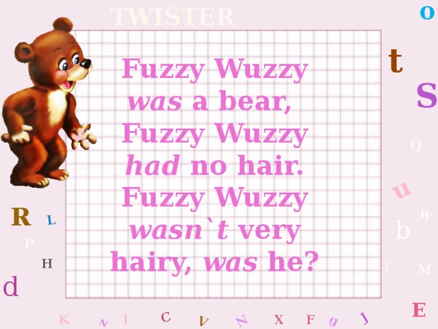 o W C g J L u z V N Tongue twister t Fuzzy Wuzzy was a bear, Fuzzy Wuzzy had no hair. Fuzzy Wuzzy wasn`t very hairy, was he? S Q R b P H Y M d E K l x F