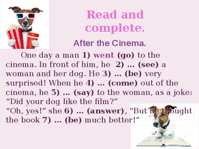 Read and complete. After the Cinema.  One day a man 1) went (go) to the cinema. In front of him, he 2) … (see) a woman and her dog. He 3) … (be) very surprised! When he 4) … (come) out of the cinema, he 5) … (say) to the woman, as a joke: “Did your dog like the film?” “ Oh, yes!” she 6) … (answer) , “But he thought the book 7) … (be) much better!”