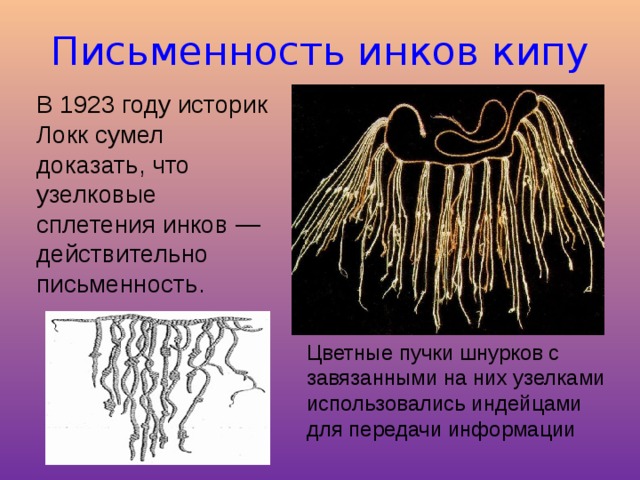 Письменность инков кипу В 1923 году историк Локк сумел доказать, что узелковые сплетения инков — действительно письменность. Цветные пучки шнурков с завязанными на них узелками использовались индейцами для передачи информации