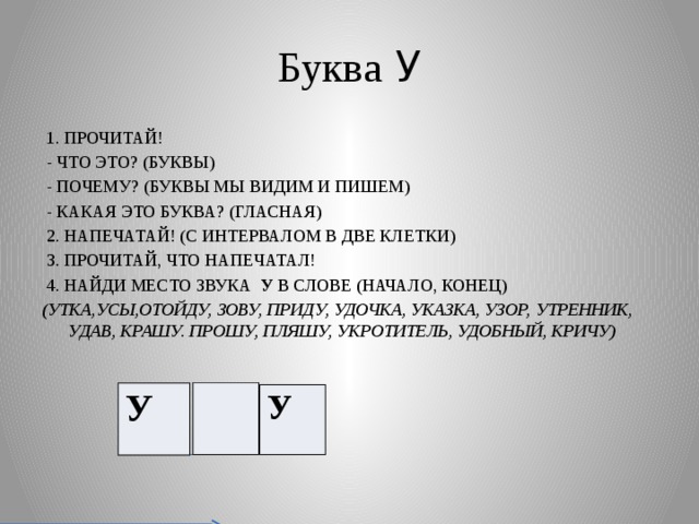 Буква У  1. ПРОЧИТАЙ!  - ЧТО ЭТО? (БУКВЫ)  - ПОЧЕМУ? (БУКВЫ МЫ ВИДИМ И ПИШЕМ)  - КАКАЯ ЭТО БУКВА? (ГЛАСНАЯ)  2. НАПЕЧАТАЙ! (С ИНТЕРВАЛОМ В ДВЕ КЛЕТКИ)  3. ПРОЧИТАЙ, ЧТО НАПЕЧАТАЛ!  4. НАЙДИ МЕСТО ЗВУКА У В СЛОВЕ (НАЧАЛО, КОНЕЦ) (УТКА,УСЫ,ОТОЙДУ, ЗОВУ, ПРИДУ, УДОЧКА, УКАЗКА, УЗОР, УТРЕННИК, УДАВ, КРАШУ. ПРОШУ, ПЛЯШУ, УКРОТИТЕЛЬ, УДОБНЫЙ, КРИЧУ) У У