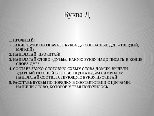 Буква Д 1. ПРОЧИТАЙ!  - КАКИЕ ЗВУКИ ОБОЗНАЧАЕТ БУКВА Д? (СОГЛАСНЫЕ Д,ДЬ –ТВЕРДЫЙ, МЯГКИЙ) 2. НАПЕЧАТАЙ! ПРОЧИТАЙ! 3. НАПЕЧАТАЙ СЛОВО «ДУБЫ». КАКУЮ БУКВУ НАДО ПИСАТЬ В КОНЦЕ СЛОВА ДУБ? 4. СОСТАВЬ ЗВУКО-СЛОГОВУЮ СХЕМУ СЛОВА ДОМИК. ВЫДЕЛИ УДАРНЫЙ ГЛАСНЫЙ В СЛОВЕ. ПОД КАЖДЫМ СИМВОЛОМ НАПЕЧАТАЙ СООТВЕТСТВУЮЩУЮ БУКВУ. ПРОЧИТАЙ! 5. РАССТАВЬ БУКВЫ ПО ПОРЯДКУ В СООТВЕТСТВИИ С ЦИФРАМИ. НАПИШИ СЛОВО, КОТОРОЕ У ТЕБЯ ПОЛУЧИЛОСЬ