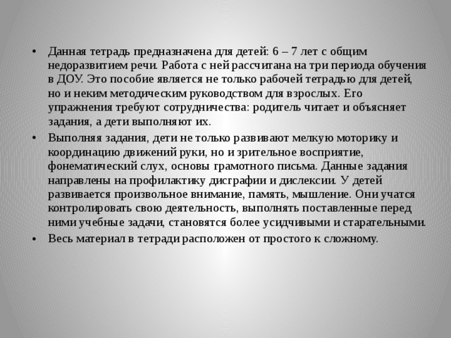 Данная тетрадь предназначена для детей: 6 – 7 лет с общим недоразвитием речи. Работа с ней рассчитана на три периода обучения в ДОУ. Это пособие является не только рабочей тетрадью для детей, но и неким методическим руководством для взрослых. Его упражнения требуют сотрудничества: родитель читает и объясняет задания, а дети выполняют их. Выполняя задания, дети не только развивают мелкую моторику и координацию движений руки, но и зрительное восприятие, фонематический слух, основы грамотного письма. Данные задания направлены на профилактику дисграфии и дислексии. У детей развивается произвольное внимание, память, мышление. Они учатся контролировать свою деятельность, выполнять поставленные перед ними учебные задачи, становятся более усидчивыми и старательными. Весь материал в тетради расположен от простого к сложному.