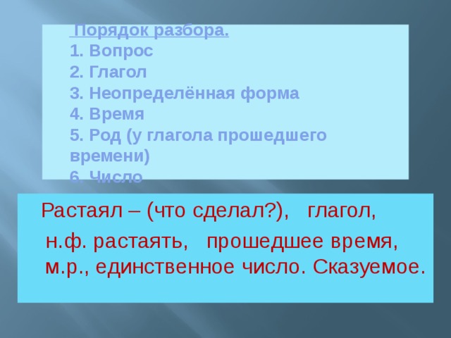 Порядок разбора.  1. Вопрос  2. Глагол  3. Неопределённая форма  4. Время  5. Род (у глагола прошедшего времени)  6. Число     Растаял – (что сделал?), глагол,  н.ф. растаять, прошедшее время, м.р., единственное число. Сказуемое.