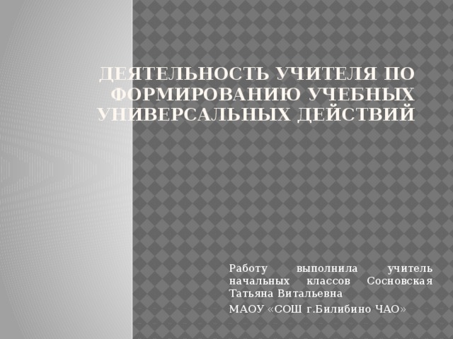 Деятельность учителя по формированию учебных универсальных действий   Работу выполнила учитель начальных классов Сосновская Татьяна Витальевна МАОУ «СОШ г.Билибино ЧАО»