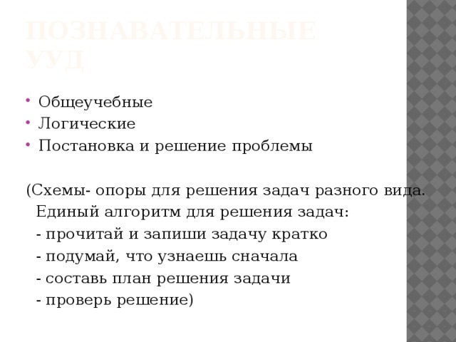 Познавательные УУД Общеучебные Логические Постановка и решение проблемы (Схемы- опоры для решения задач разного вида.  Единый алгоритм для решения задач:  - прочитай и запиши задачу кратко  - подумай, что узнаешь сначала  - составь план решения задачи  - проверь решение)