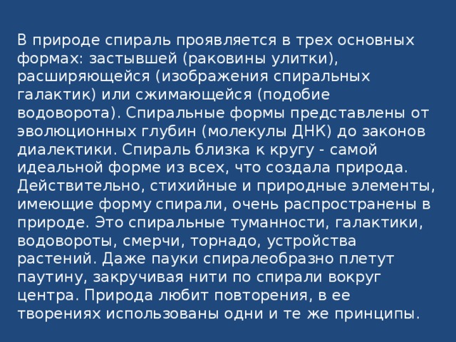 В природе спираль проявляется в трех основных формах: застывшей (раковины улитки), расширяющейся (изображения спиральных галактик) или сжимающейся (подобие водоворота). Спиральные формы представлены от эволюционных глубин (молекулы ДНК) до законов диалектики. Спираль близка к кругу - самой идеальной форме из всех, что создала природа. Действительно, стихийные и природные элементы, имеющие форму спирали, очень распространены в природе. Это спиральные туманности, галактики, водовороты, смерчи, торнадо, устройства растений. Даже пауки спиралеобразно плетут паутину, закручивая нити по спирали вокруг центра. Природа любит повторения, в ее творениях использованы одни и те же принципы.