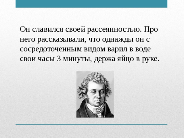 Он славился своей рассеянностью. Про него рассказывали, что однажды он с сосредоточенным видом варил в воде свои часы 3 минуты, держа яйцо в руке.