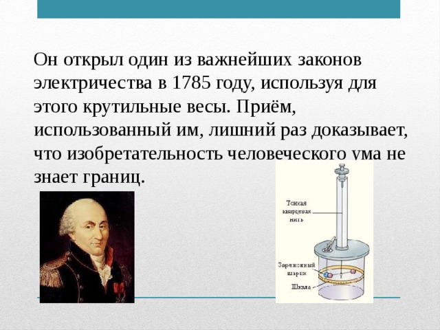 Он открыл один из важнейших законов электричества в 1785 году, используя для этого крутильные весы. Приём, использованный им, лишний раз доказывает, что изобретательность человеческого ума не знает границ.