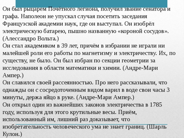 Он был рыцарем Почётного легиона, получил звание сенатора и графа. Наполеон не упускал случая посетить заседания Французской академии наук, где он выступал. Он изобрёл электрическую батарею, пышно названную «короной сосудов». (Алессандро Вольта.) Он стал академиком в 39 лет, причём в избрании не играли ни малейшей роли его работы по магнетизму и электричеству. Их, по существу, не было. Он был избран по секции геометрии за исследования в области математики и химии. (Андре-Мари Ампер.) Он славился своей рассеянностью. Про него рассказывали, что однажды он с сосредоточенным видом варил в воде свои часы 3 минуты, держа яйцо в руке. (Андре-Мари Ампер.) Он открыл один из важнейших законов электричества в 1785 году, используя для этого крутильные весы. Приём, использованный им, лишний раз доказывает, что изобретательность человеческого ума не знает границ. (Шарль Кулон.)