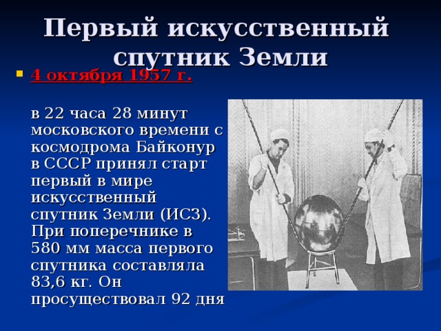 Первый искусственный  спутник Земли 4 октября 1957 г.   в 22 часа 28 минут московского времени с космодрома Байконур в СССР принял старт первый в мире искусственный спутник Земли (ИСЗ). При поперечнике в 580 мм масса первого спутника составляла 83,6 кг. Он просуществовал 92 дня