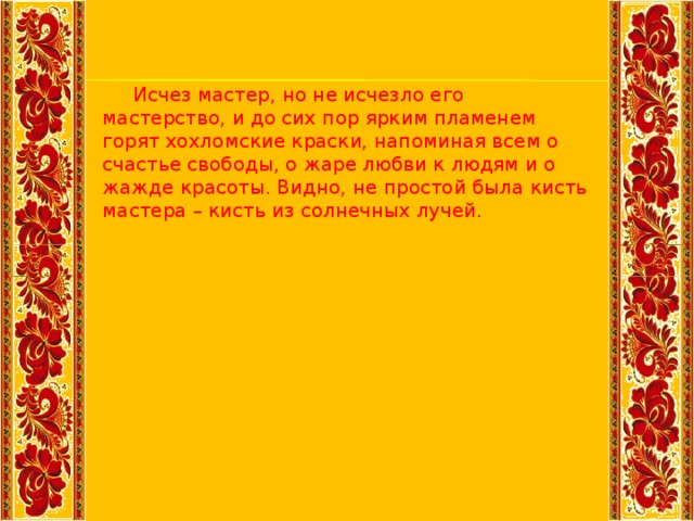 Исчез мастер, но не исчезло его мастерство, и до сих пор ярким пламенем горят хохломские краски, напоминая всем о счастье свободы, о жаре любви к людям и о жажде красоты. Видно, не простой была кисть мастера – кисть из солнечных лучей.