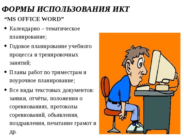 ФОРМЫ ИСПОЛЬЗОВАНИЯ ИКТ “ MS OFFICE WORD” Календарно – тематическое планирование; Годовое планирование учебного процесса и тренировочных занятий; Планы работ по триместрам и поурочное планирование; Все виды текстовых документов: заявки, отчёты, положения о соревнованиях, протоколы соревнований, объявления, поздравления, печатание грамот и др.